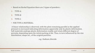 • Based on Heckel Equation there are 3 types of powders:-
1. TYPE-A
2. TYPE-B
3. TYPE-C
• FOR TYPE-A MATERIAL:
A linear relationship is observed, with the plots remaining parallel as the applied
pressure is increased indicating deformation apparently only by plastic deformation.
Soft materials undergo plastic deformation readily and retain different degree of
porosity, depending upon the initial packing of die. Thus, in turn influenced by the size
distribution, shape etc., of the original particles.
e.g.:-Sodium chloride
MEHAK AGGARWAL 1/24/2022 19
 