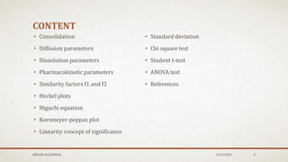 CONTENT
• Consolidation
• Diffusion parameters
• Dissolution parameters
• Pharmacokinetic parameters
• Similarity factors f1 and f2
• Heckel plots
• Higuchi equation
• Korsmeyer-peppas plot
• Linearity concept of significance
• Standard deviation
• Chi square test
• Student t-test
• ANOVA test
• References
1/24/2022
MEHAK AGGARWAL 2
 