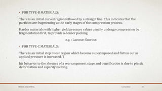 • FOR TYPE-B MATERIALS:
There is an initial curved region followed by a straight line. This indicates that the
particles are fragmenting at the early stages of the compression process.
Harder materials with higher yield pressure values usually undergo compression by
fragmentation first, to provide a denser packing.
e.g. : Lactose; Sucrose.
• FOR TYPE-C MATERIALS:
There is an initial step linear region which become superimposed and flatten out as
applied pressure is increased. T
his behavior to the absence of a rearrangement stage and densification is due to plastic
deformation and asperity melting.
MEHAK AGGARWAL 1/24/2022 20
 