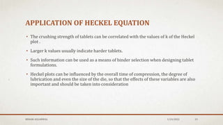 APPLICATION OF HECKEL EQUATION
• The crushing strength of tablets can be correlated with the values of k of the Heckel
plot .
• Larger k values usually indicate harder tablets.
• Such information can be used as a means of binder selection when designing tablet
formulations.
• Heckel plots can be influenced by the overall time of compression, the degree of
lubrication and even the size of the die, so that the effects of these variables are also
important and should be taken into consideration
MEHAK AGGARWAL 1/24/2022 23
 