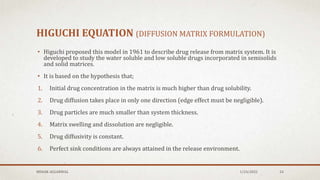 HIGUCHI EQUATION (DIFFUSION MATRIX FORMULATION)
• Higuchi proposed this model in 1961 to describe drug release from matrix system. It is
developed to study the water soluble and low soluble drugs incorporated in semisolids
and solid matrices.
• It is based on the hypothesis that;
1. Initial drug concentration in the matrix is much higher than drug solubility.
2. Drug diffusion takes place in only one direction (edge effect must be negligible).
3. Drug particles are much smaller than system thickness.
4. Matrix swelling and dissolution are negligible.
5. Drug diffusivity is constant.
6. Perfect sink conditions are always attained in the release environment.
MEHAK AGGARWAL 1/24/2022 24
 