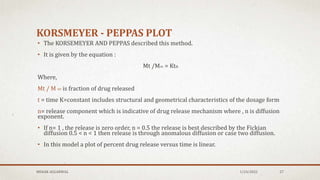 KORSMEYER - PEPPAS PLOT
• The KORSEMEYER AND PEPPAS described this method.
• It is given by the equation :
Mt /M∞ = Ktn
Where,
Mt / M ∞ is fraction of drug released
t = time K=constant includes structural and geometrical characteristics of the dosage form
n= release component which is indicative of drug release mechanism where , n is diffusion
exponent.
• If n= 1 , the release is zero order, n = 0.5 the release is best described by the Fickian
diffusion 0.5 < n < 1 then release is through anomalous diffusion or case two diffusion.
• In this model a plot of percent drug release versus time is linear.
MEHAK AGGARWAL 1/24/2022 27
 