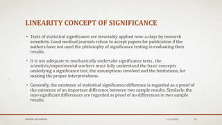 LINEARITY CONCEPT OF SIGNIFICANCE
• Tests of statistical significance are invariably applied now-a-days by research
scientists. Good medical journals refuse to accept papers for publication if the
authors have not used the philosophy of significance testing in evaluating their
results.
• It is not adequate to mechanically undertake significance tests , the
scientists/experimental workers must fully understand the basic concepts
underlying a significance test, the assumptions involved and the limitations, for
making the proper interpretations.
• Generally, the existence of statistical significance difference is regarded as a proof of
the existence of an important difference between two sample results. Similarly, the
non-significant differences are regarded as proof of no differences in two sample
results.
MEHAK AGGARWAL 1/24/2022 29
 
