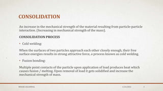CONSOLIDATION
An increase in the mechanical strength of the material resulting from particle-particle
interaction. (Increasing in mechanical strength of the mass).
CONSOLIDATION PROCESS
• Cold welding:
When the surfaces of two particles approach each other closely enough, their free
surface energies results in strong attractive force, a process known as cold welding.
• Fusion bonding:
Multiple point contacts of the particle upon application of load produces heat which
causes fusion / melting. Upon removal of load it gets solidified and increase the
mechanical strength of mass.
1/24/2022
MEHAK AGGARWAL 3
 