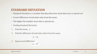 STANDARD DEVIATION
• Standard Deviation is a number that describes how much data vary or spread out.
• It uses difference of each data value from the mean.
• The higher the number, more data is spread out.
• Finding Standard Deviation
1. Find the mean,
2. Find the difference of each data value from the mean,
3. Square each difference
MEHAK AGGARWAL 1/24/2022 30
 