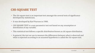 CHI-SQUARE TEST
• The chi-square test is an important test amongst the several tests of significance
developed by statisticians.
• It was developed by Karl Pearson in 1900.
• CHI SQUARE TEST is a non parametric test not based on any assumption or
distribution of any variable.
• This statistical test follows a specific distribution known as chi square distribution.
• In general, the test we use to measure the differences between what is observed and
what is expected according to an assumed hypothesis is called the chi-square test.
MEHAK AGGARWAL 1/24/2022 32
 