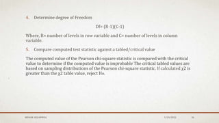 MEHAK AGGARWAL 1/24/2022 36
4. Determine degree of Freedom
Df= (R-1)(C-1)
Where, R= number of levels in row variable and C= number of levels in column
variable.
5. Compare computed test statistic against a tabled/critical value
The computed value of the Pearson chi-square statistic is compared with the critical
value to determine if the computed value is improbable The critical tabled values are
based on sampling distributions of the Pearson chi-square statistic. If calculated χ2 is
greater than the χ2 table value, reject Ho.
 