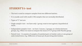 STUDENT’S t- test
• The test is used to compare samples from two different batches.
• It is usually used with small (<30) samples that are normally distributed.
• Types of “t” test are:
• Single sample t test – we have only 1 group; want to test against a hypothetical
mean.
• Independent samples t test – we have 2 means, 2 groups; no relation between
groups, E.g.: When we want to compare the mean of T/T group with Placebo group.
• Paired t test – It consists of samples of matched pairs of similar units or one group of
units tested twice. E.g.: Difference of mean pre & post drug intervention.
MEHAK AGGARWAL 1/24/2022 37
 