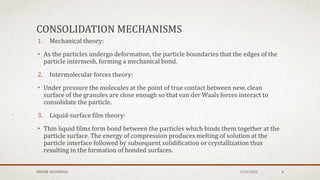 CONSOLIDATION MECHANISMS
1. Mechanical theory:
• As the particles undergo deformation, the particle boundaries that the edges of the
particle intermesh, forming a mechanical bond.
2. Intermolecular forces theory:
• Under pressure the molecules at the point of true contact between new, clean
surface of the granules are close enough so that van der Waals forces interact to
consolidate the particle.
3. Liquid-surface film theory:
• Thin liquid films form bond between the particles which binds them together at the
particle surface. The energy of compression produces melting of solution at the
particle interface followed by subsequent solidification or crystallization thus
resulting in the formation of bonded surfaces.
1/24/2022
MEHAK AGGARWAL 4
 