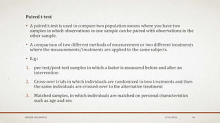 Paired t-test
• A paired t-test is used to compare two population means where you have two
samples in which observations in one sample can be paired with observations in the
other sample.
• A comparison of two different methods of measurement or two different treatments
where the measurements/treatments are applied to the same subjects.
• E.g.:
1. pre-test/post-test samples in which a factor is measured before and after an
intervention
2. Cross-over trials in which individuals are randomized to two treatments and then
the same individuals are crossed-over to the alternative treatment
3. Matched samples, in which individuals are matched on personal characteristics
such as age and sex
MEHAK AGGARWAL 1/24/2022 40
 