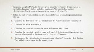 • Suppose a sample of “n” subjects were given an antihypertensive drug we want to
check blood pressure before and after treatment . We want to find out the
effectiveness of the treatment by comparing mean pre & post t/t.
• To test the null hypothesis that the true mean difference is zero, the procedure is as
follows:
1. Calculate the difference (di = yi − xi) between the two observations on each pair.
2. Calculate the mean difference, d.
3. Calculate the standard error of the mean differences. S.E=S.D/√n
4. Calculate the t-statistic, which is given by T = d/S.E, Under the null hypothesis, this
statistic follows a t-distribution with n − 1 degrees of freedom.
5. Use tables of the t-distribution to compare your value for T to the tn−1 distribution.
This will give the p-value for the paired t-test.
MEHAK AGGARWAL 1/24/2022 41
 