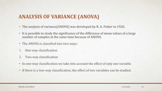 ANALYSIS OF VARIANCE (ANOVA)
• The analysis of variance(ANOVA) was developed by R. A. Fisher in 1920.
• It is possible to study the significance of the difference of mean values of a large
number of samples at the same time because of ANOVA.
• The ANOVA is classified into two ways:
1. One-way classification
2. Two-way classification
• In one-way classification we take into account the effect of only one variable.
• If there is a two-way classification, the effect of two variables can be studied.
MEHAK AGGARWAL 1/24/2022 42
 
