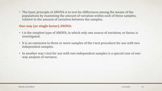 • The basic principle of ANOVA is to test for differences among the means of the
populations by examining the amount of variation within each of these samples,
relative to the amount of variation between the samples.
One-way (or single factor) ANOVA:
• t is the simplest type of ANOVA, in which only one source of variation, or factor, is
investigated.
• It is an extension to three or more samples of the t test procedure for use with two
independent samples.
• In another way t test for use with two independent samples is a special case of one-
way analysis of variance.
MEHAK AGGARWAL 1/24/2022 43
 