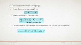 The technique involves the following steps:
1. Obtain the mean of each sample i.e.,
2. Find the mean of the sample means:
3. Calculate the sum of squares for variance between the samples (or SS between):
MEHAK AGGARWAL 1/24/2022 44
 