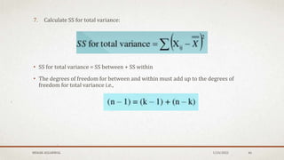 7. Calculate SS for total variance:
• SS for total variance = SS between + SS within
• The degrees of freedom for between and within must add up to the degrees of
freedom for total variance i.e.,
1/24/2022
MEHAK AGGARWAL 46
 