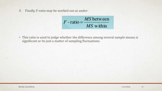 8. Finally, F-ratio may be worked out as under:
• This ratio is used to judge whether the difference among several sample means is
significant or its just a matter of sampling fluctuations.
1/24/2022
MEHAK AGGARWAL 47
 