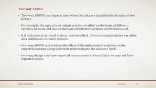 Two Way ANOVA
• Two-way ANOVA technique is used when the data are classified on the basis of two
factors.
• For example, the agricultural output may be classified on the basis of different
varieties of seeds and also on the basis of different varieties of fertilizers used.
• It is a statistical test used to determine the effect of two nominal predictor variables
on a continuous outcome variable.
• two-way ANOVA test analyzes the effect of the independent variables on the
expected outcome along with their relationship to the outcome itself.
• two-way design may have repeated measurements of each factor or may not have
repeated values.
1/24/2022
MEHAK AGGARWAL 48
 