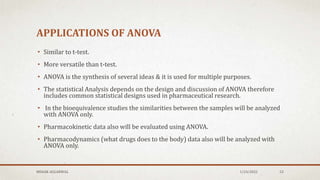 APPLICATIONS OF ANOVA
• Similar to t-test.
• More versatile than t-test.
• ANOVA is the synthesis of several ideas & it is used for multiple purposes.
• The statistical Analysis depends on the design and discussion of ANOVA therefore
includes common statistical designs used in pharmaceutical research.
• In the bioequivalence studies the similarities between the samples will be analyzed
with ANOVA only.
• Pharmacokinetic data also will be evaluated using ANOVA.
• Pharmacodynamics (what drugs does to the body) data also will be analyzed with
ANOVA only.
MEHAK AGGARWAL 1/24/2022 52
 