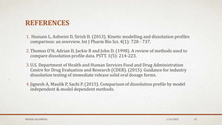REFERENCES
1. Hussain L, Ashwini D, Sirish D. (2013). Kinetic modelling and dissolution profiles
comparison: an overview. Int J Pharm Bio Sci. 4(1): 728 - 737.
2.Thomas O’H, Adrian D, Jackie B and John D. (1998). A review of methods used to
compare dissolution profile data. PSTT. 1(5): 214-223.
3.U.S. Department of Health and Human Services Food and Drug Administration
Centre for Drug Evaluation and Research (CDER). (2015). Guidance for industry
dissolution testing of immediate release solid oral dosage forms.
4.Jignesh A, Maulik P, Sachi P. (2015). Comparison of dissolution profile by model
independent & model dependent methods.
1/24/2022
MEHAK AGGARWAL 53
 