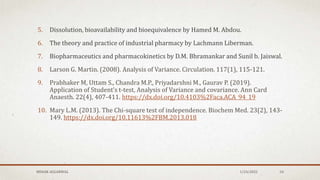 5. Dissolution, bioavailability and bioequivalence by Hamed M. Abdou.
6. The theory and practice of industrial pharmacy by Lachmann Liberman.
7. Biopharmaceutics and pharmacokinetics by D.M. Bhramankar and Sunil b. Jaiswal.
8. Larson G. Martin. (2008). Analysis of Variance. Circulation. 117(1), 115-121.
9. Prabhaker M, Uttam S., Chandra M.P., Priyadarshni M., Gaurav P. (2019).
Application of Student’s t-test, Analysis of Variance and covariance. Ann Card
Anaesth. 22(4), 407-411. https://dx.doi.org/10.4103%2Faca.ACA_94_19
10. Mary L.M. (2013). The Chi-square test of independence. Biochem Med. 23(2), 143-
149. https://dx.doi.org/10.11613%2FBM.2013.018
MEHAK AGGARWAL 1/24/2022 54
 