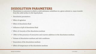 DISSOLUTION PARAMETERS
• Dissolution is a process in which a solid substance solubilizes in a given solvent i.e. mass transfer
from the solid surface to the liquid phase.
• Dissolution parameters:
 Effect of agitation
 Effect of dissolution fluid
 Influence of pH of dissolution fluid
 Effect of viscosity of the dissolution medium
 Effect of the presence of unreactive and reactive additives in the dissolution medium.
 Volume of dissolution medium and sink conditions
 Deaeration of the dissolution medium
 Effect of temperature of the dissolution medium
MEHAK AGGARWAL 1/24/2022 7
 