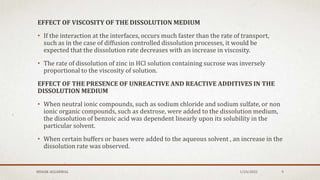 EFFECT OF VISCOSITY OF THE DISSOLUTION MEDIUM
• If the interaction at the interfaces, occurs much faster than the rate of transport,
such as in the case of diffusion controlled dissolution processes, it would be
expected that the dissolution rate decreases with an increase in viscosity.
• The rate of dissolution of zinc in HCl solution containing sucrose was inversely
proportional to the viscosity of solution.
EFFECT OF THE PRESENCE OF UNREACTIVE AND REACTIVE ADDITIVES IN THE
DISSOLUTION MEDIUM
• When neutral ionic compounds, such as sodium chloride and sodium sulfate, or non
ionic organic compounds, such as dextrose, were added to the dissolution medium,
the dissolution of benzoic acid was dependent linearly upon its solubility in the
particular solvent.
• When certain buffers or bases were added to the aqueous solvent , an increase in the
dissolution rate was observed.
MEHAK AGGARWAL 1/24/2022 9
 