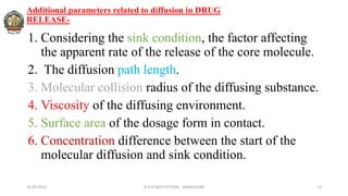 Additional parameters related to diffusion in DRUG
RELEASE-
1. Considering the sink condition, the factor affecting
the apparent rate of the release of the core molecule.
2. The diffusion path length.
3. Molecular collision radius of the diffusing substance.
4. Viscosity of the diffusing environment.
5. Surface area of the dosage form in contact.
6. Concentration difference between the start of the
molecular diffusion and sink condition.
26-05-2022 © R R INSTITUTIONS , BANGALORE 13
 