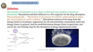 Defination:
The transfer of molecules or ions from a solid state into solution is known as
dissolution. Dissolution and then diffusion is a Pre-requisite for the drug absorption.
Physicochemically , ‘‘Dissolution is the process by which a solid substance enters
the solvent phase to yield a solution’’. Dissolution (release of the drug from the
dosage form) is of primary importance for all conventionally constructed, solid oral
dosage forms in general, and for modified-release dosage forms in particular, and
can be the rate limiting step for the absorption of drugs administered orally.
26-05-2022 © R R INSTITUTIONS , BANGALORE 14
DISSOLUTION PARAMETER
 
