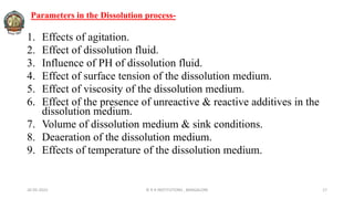 Parameters in the Dissolution process-
1. Effects of agitation.
2. Effect of dissolution fluid.
3. Influence of PH of dissolution fluid.
4. Effect of surface tension of the dissolution medium.
5. Effect of viscosity of the dissolution medium.
6. Effect of the presence of unreactive & reactive additives in the
dissolution medium.
7. Volume of dissolution medium & sink conditions.
8. Deaeration of the dissolution medium.
9. Effects of temperature of the dissolution medium.
26-05-2022 © R R INSTITUTIONS , BANGALORE 17
 