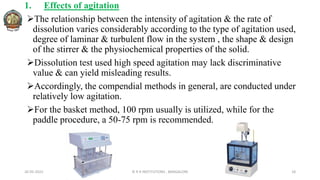 1. Effects of agitation
The relationship between the intensity of agitation & the rate of
dissolution varies considerably according to the type of agitation used,
degree of laminar & turbulent flow in the system , the shape & design
of the stirrer & the physiochemical properties of the solid.
Dissolution test used high speed agitation may lack discriminative
value & can yield misleading results.
Accordingly, the compendial methods in general, are conducted under
relatively low agitation.
For the basket method, 100 rpm usually is utilized, while for the
paddle procedure, a 50-75 rpm is recommended.
26-05-2022 © R R INSTITUTIONS , BANGALORE 18
 
