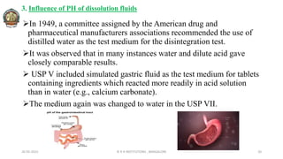 3. Influence of PH of dissolution fluids
In 1949, a committee assigned by the American drug and
pharmaceutical manufacturers associations recommended the use of
distilled water as the test medium for the disintegration test.
It was observed that in many instances water and dilute acid gave
closely comparable results.
 USP V included simulated gastric fluid as the test medium for tablets
containing ingredients which reacted more readily in acid solution
than in water (e.g., calcium carbonate).
The medium again was changed to water in the USP VII.
26-05-2022 © R R INSTITUTIONS , BANGALORE 20
 