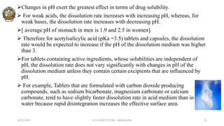 Changes in pH exert the greatest effect in terms of drug solubility.
 For weak acids, the dissolution rate increases with increasing pH, whereas, for
weak bases, the dissolution rate increases with decreasing pH.
[ average pH of stomach in men is 1.9 and 2.5 in women].
 Therefore for acetylsalicylic acid (pKa =3.5) tablets and capsules, the dissolution
rate would be expected to increase if the pH of the dissolution medium was higher
than 3.
For tablets containing active ingredients, whose solubilities are independent of
pH, the dissolution rate does not vary significantly with changes in pH of the
dissolution medium unless they contain certain excipients that are influenced by
pH.
 For example, Tablets that are formulated with carbon dioxide producing
compounds, such as sodium bicarbonate, magnesium carbonate or calcium
carbonate, tend to have slightly faster dissolution rate in acid medium than in
water because rapid disintegration increases the effective surface area.
26-05-2022 © R R INSTITUTIONS , BANGALORE 21
 