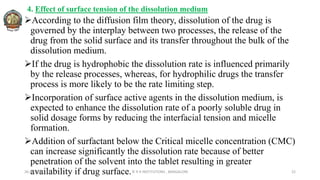 4. Effect of surface tension of the dissolution medium
According to the diffusion film theory, dissolution of the drug is
governed by the interplay between two processes, the release of the
drug from the solid surface and its transfer throughout the bulk of the
dissolution medium.
If the drug is hydrophobic the dissolution rate is influenced primarily
by the release processes, whereas, for hydrophilic drugs the transfer
process is more likely to be the rate limiting step.
Incorporation of surface active agents in the dissolution medium, is
expected to enhance the dissolution rate of a poorly soluble drug in
solid dosage forms by reducing the interfacial tension and micelle
formation.
Addition of surfactant below the Critical micelle concentration (CMC)
can increase significantly the dissolution rate because of better
penetration of the solvent into the tablet resulting in greater
availability if drug surface.
26-05-2022 © R R INSTITUTIONS , BANGALORE 22
 