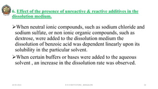 6. Effect of the presence of unreactive & reactive additives in the
dissolution medium.
When neutral ionic compounds, such as sodium chloride and
sodium sulfate, or non ionic organic compounds, such as
dextrose, were added to the dissolution medium the
dissolution of benzoic acid was dependent linearly upon its
solubility in the particular solvent.
When certain buffers or bases were added to the aqueous
solvent , an increase in the dissolution rate was observed.
26-05-2022 © R R INSTITUTIONS , BANGALORE 24
 