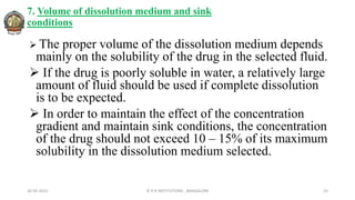 7. Volume of dissolution medium and sink
conditions
 The proper volume of the dissolution medium depends
mainly on the solubility of the drug in the selected fluid.
 If the drug is poorly soluble in water, a relatively large
amount of fluid should be used if complete dissolution
is to be expected.
 In order to maintain the effect of the concentration
gradient and maintain sink conditions, the concentration
of the drug should not exceed 10 – 15% of its maximum
solubility in the dissolution medium selected.
26-05-2022 © R R INSTITUTIONS , BANGALORE 25
 