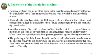 8. Deaeration of the dissolution medium
Presence of dissolved air or other gases in the dissolution medium may influence
the dissolution rate of certain formulations and lead to variable and unreliable
results.
 Example, the dissolved air in distilled water could significantly lower its pH and
consequently affect the dissolution rate of drugs that are sensitive to pH changes,
e.g., weak acids.
 Another serious effect is the tendency of the dissolved air to be released from the
medium in the form of tiny air bubbles that circulate at random and invariably
affect the of the hydrodynamic flow pattern generated by the stirring mechanism.
The gathering of air bubbles on the solid surface could also lead to a reduction in
the specific gravity to the point where the tablet, or its disintegrating powder bed,
float to the top of he basket in the liquid medium with a minimum chance of being
wetted efficiently.
26-05-2022 © R R INSTITUTIONS , BANGALORE 26
 
