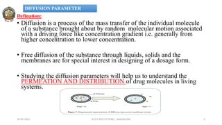 Defination:
• Diffusion is a process of the mass transfer of the individual molecule
of a substance brought about by random molecular motion associated
with a driving force like concentration gradient i.e. generally from
higher concentration to lower concentration.
• Free diffusion of the substance through liquids, solids and the
membranes are for special interest in designing of a dosage form.
• Studying the diffusion parameters will help us to understand the
PERMEATION AND DISTRIBUTION of drug molecules in living
systems.
26-05-2022 © R R INSTITUTIONS , BANGALORE 3
DIFFUSION PARAMETER
 