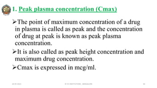 1. Peak plasma concentration (Cmax)
The point of maximum concentration of a drug
in plasma is called as peak and the concentration
of drug at peak is known as peak plasma
concentration.
It is also called as peak height concentration and
maximum drug concentration.
Cmax is expressed in mcg/ml.
26-05-2022 © R R INSTITUTIONS , BANGALORE 30
 