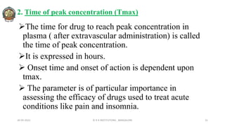 2. Time of peak concentration (Tmax)
The time for drug to reach peak concentration in
plasma ( after extravascular administration) is called
the time of peak concentration.
It is expressed in hours.
 Onset time and onset of action is dependent upon
tmax.
 The parameter is of particular importance in
assessing the efficacy of drugs used to treat acute
conditions like pain and insomnia.
26-05-2022 © R R INSTITUTIONS , BANGALORE 31
 