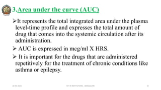 3.Area under the curve (AUC)
It represents the total integrated area under the plasma
level-time profile and expresses the total amount of
drug that comes into the systemic circulation after its
administration.
 AUC is expressed in mcg/ml X HRS.
 It is important for the drugs that are administered
repetitively for the treatment of chronic conditions like
asthma or epilepsy.
26-05-2022 © R R INSTITUTIONS , BANGALORE 32
 