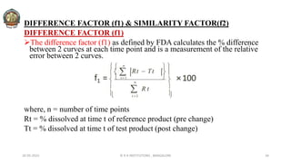 DIFFERENCE FACTOR (f1) & SIMILARITY FACTOR(f2)
DIFFERENCE FACTOR (f1)
The difference factor (f1) as defined by FDA calculates the % difference
between 2 curves at each time point and is a measurement of the relative
error between 2 curves.
where, n = number of time points
Rt = % dissolved at time t of reference product (pre change)
Tt = % dissolved at time t of test product (post change)
26-05-2022 © R R INSTITUTIONS , BANGALORE 34
 