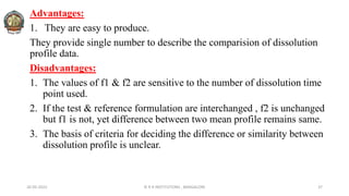 26-05-2022 © R R INSTITUTIONS , BANGALORE 37
Advantages:
1. They are easy to produce.
They provide single number to describe the comparision of dissolution
profile data.
Disadvantages:
1. The values of f1 & f2 are sensitive to the number of dissolution time
point used.
2. If the test & reference formulation are interchanged , f2 is unchanged
but f1 is not, yet difference between two mean profile remains same.
3. The basis of criteria for deciding the difference or similarity between
dissolution profile is unclear.
 