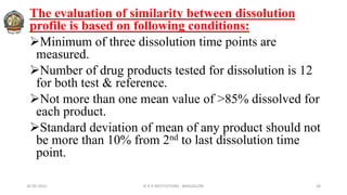 26-05-2022 © R R INSTITUTIONS , BANGALORE 38
The evaluation of similarity between dissolution
profile is based on following conditions:
Minimum of three dissolution time points are
measured.
Number of drug products tested for dissolution is 12
for both test & reference.
Not more than one mean value of >85% dissolved for
each product.
Standard deviation of mean of any product should not
be more than 10% from 2nd to last dissolution time
point.
 