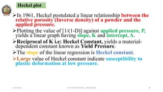 In 1961, Heckel postulated a linear relationship between the
relative porosity (Inverse density) of a powder and the
applied pressure.
Plotting the value of [1/(1-D)] against applied pressure, P,
yields a linear graph having slope, K and intercept, A.
Reciprocal of K i.e: Heckel Constant, yields a material-
dependent constant known as Yield Pressure.
The slope of the linear regression is Heckel constant.
Large value of Heckel constant indicate susceptibility to
plastic deformation at low pressure.
26-05-2022 © R R INSTITUTIONS , BANGALORE 39
Heckel plot
 