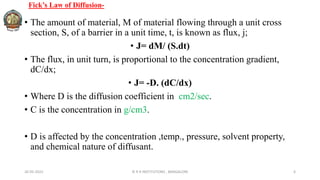 Fick’s Law of Diffusion-
• The amount of material, M of material flowing through a unit cross
section, S, of a barrier in a unit time, t, is known as flux, j;
• J= dM/ (S.dt)
• The flux, in unit turn, is proportional to the concentration gradient,
dC/dx;
• J= -D. (dC/dx)
• Where D is the diffusion coefficient in cm2/sec.
• C is the concentration in g/cm3.
• D is affected by the concentration ,temp., pressure, solvent property,
and chemical nature of diffusant.
26-05-2022 © R R INSTITUTIONS , BANGALORE 6
 