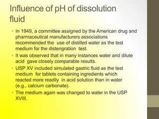 Influence of pH of dissolution
fluid
• In 1949, a committee assigned by the American drug and
pharmaceutical manufacturers associations
recommended the use of distilled water as the test
medium for the distengration test.
• It was observed that in many instances water and dilute
acid gave closely comparable results.
• USP XV included simulated gastric fluid as the test
medium for tablets containing ingredients which
reacted more readily in acid solution than in water
(e.g., calcium carbonate).
• The medium again was changed to water in the USP
XVIII.
 