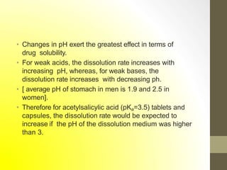 • Changes in pH exert the greatest effect in terms of
drug solubility.
• For weak acids, the dissolution rate increases with
increasing pH, whereas, for weak bases, the
dissolution rate increases with decreasing ph.
• [ average pH of stomach in men is 1.9 and 2.5 in
women].
• Therefore for acetylsalicylic acid (pKa=3.5) tablets and
capsules, the dissolution rate would be expected to
increase if the pH of the dissolution medium was higher
than 3.
 