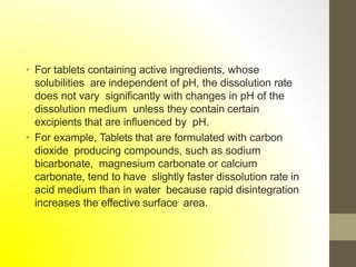 • For tablets containing active ingredients, whose
solubilities are independent of pH, the dissolution rate
does not vary significantly with changes in pH of the
dissolution medium unless they contain certain
excipients that are influenced by pH.
• For example, Tablets that are formulated with carbon
dioxide producing compounds, such as sodium
bicarbonate, magnesium carbonate or calcium
carbonate, tend to have slightly faster dissolution rate in
acid medium than in water because rapid disintegration
increases the effective surface area.
 