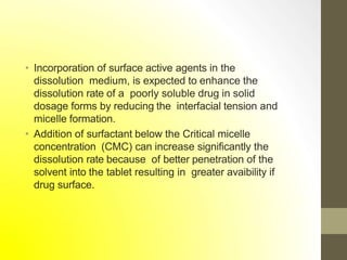 • Incorporation of surface active agents in the
dissolution medium, is expected to enhance the
dissolution rate of a poorly soluble drug in solid
dosage forms by reducing the interfacial tension and
micelle formation.
• Addition of surfactant below the Critical micelle
concentration (CMC) can increase significantly the
dissolution rate because of better penetration of the
solvent into the tablet resulting in greater avaibility if
drug surface.
 