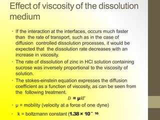 Effect of viscosity of the dissolution
medium
• If the interaction at the interfaces, occurs much faster
than the rate of transport, such as in the case of
diffusion controlled dissolution processes, it would be
expected that the dissolution rate decreases with an
increase in viscosity.
• The rate of dissolution of zinc in HCl solution containing
sucrose was inversely proportional to the viscosity of
solution.
• The stokes-einstein equation expresses the diffusion
coefficient as a function of viscosity, as can be seen from
the following treatment.
𝐷 = µ𝑘𝑇
• µ = mobility (velocity at a force of one dyne)
• k = boltzmann constant (1.38× 10− 16
 